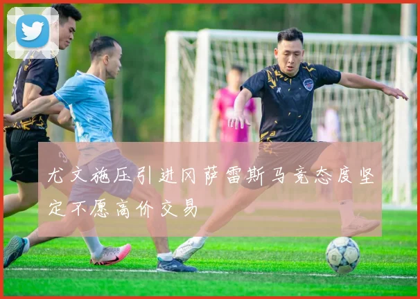 尤文施压引进冈萨雷斯马竞态度坚定不愿高价交易