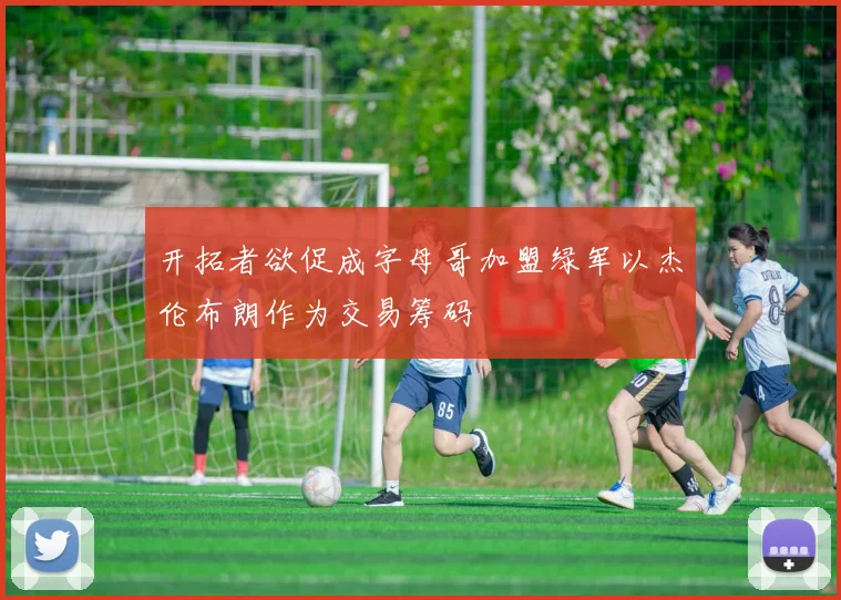 开拓者欲促成字母哥加盟绿军以杰伦布朗作为交易筹码