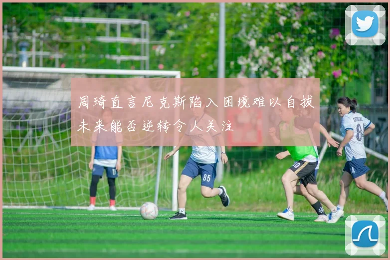 周琦直言尼克斯陷入困境难以自拔未来能否逆转令人关注