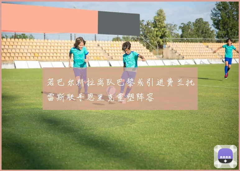 若巴尔科拉离队巴黎或引进费兰托雷斯联手恩里克重塑阵容
