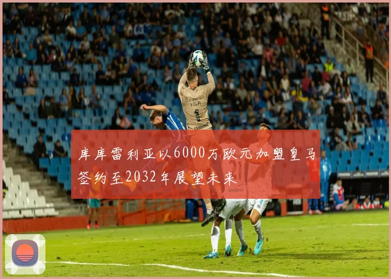 库库雷利亚以6000万欧元加盟皇马签约至2032年展望未来
