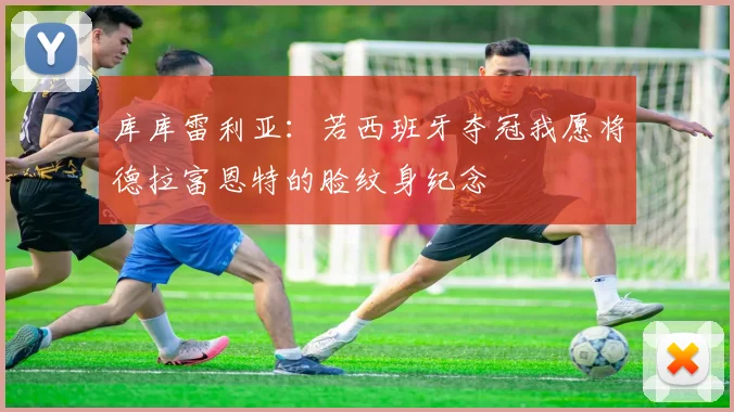 库库雷利亚：若西班牙夺冠我愿将德拉富恩特的脸纹身纪念