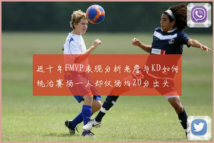 近十年FMVP表现分析老詹与KD如何统治赛场一人却仅场均20分出头