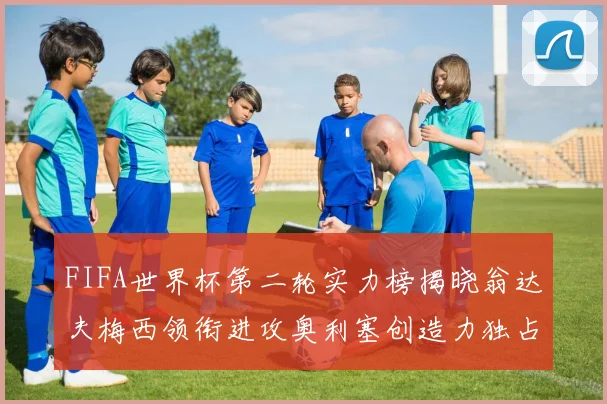 FIFA世界杯第二轮实力榜揭晓翁达夫梅西领衔进攻奥利塞创造力独占鳌头