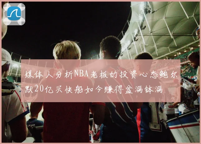 媒体人分析NBA老板的投资心态鲍尔默20亿买快船如今赚得盆满钵满
