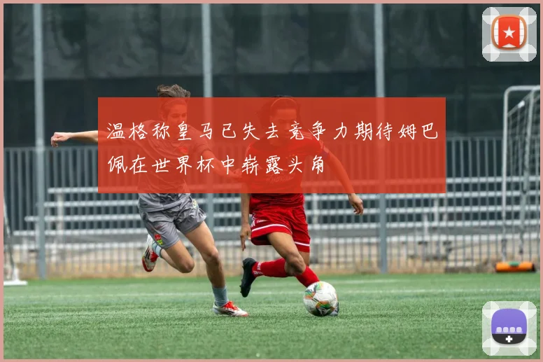 温格称皇马已失去竞争力期待姆巴佩在世界杯中崭露头角