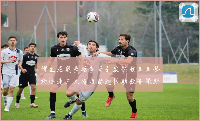 穆里尼奥重返皇马引发热潮库库签约迅速三大将与赫迪拉助教齐聚新阵容