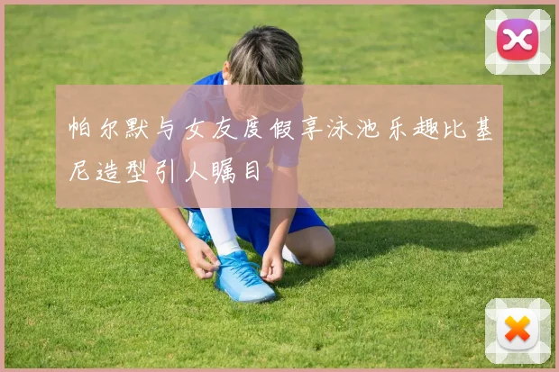帕尔默与女友度假享泳池乐趣比基尼造型引人瞩目