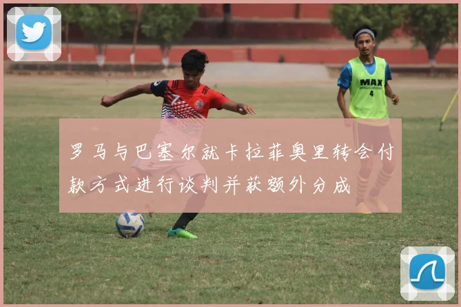罗马与巴塞尔就卡拉菲奥里转会付款方式进行谈判并获额外分成