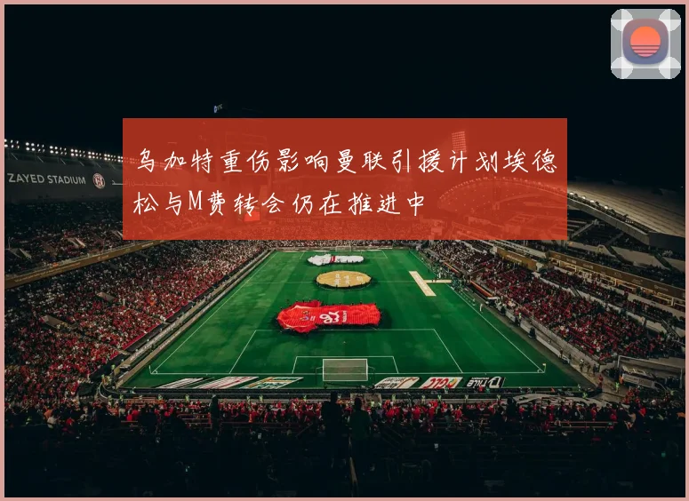 乌加特重伤影响曼联引援计划埃德松与M费转会仍在推进中